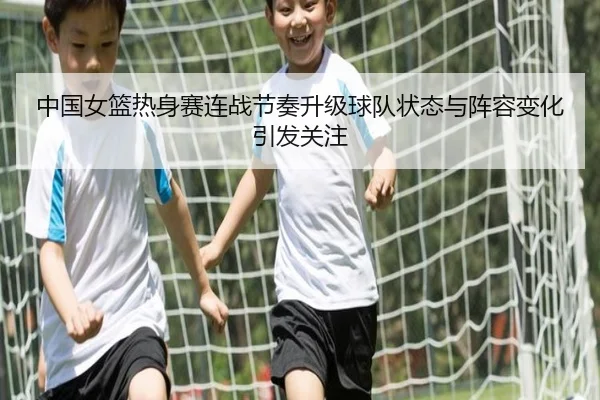 中国女篮热身赛连战节奏升级球队状态与阵容变化引发关注